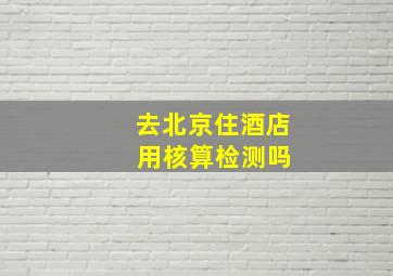 去北京住酒店 用核算检测吗